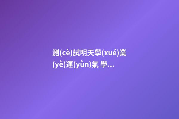 測(cè)試明天學(xué)業(yè)運(yùn)氣 學(xué)業(yè)運(yùn)勢(shì)測(cè)算，96年出.生的羊年學(xué)業(yè)運(yùn)勢(shì)